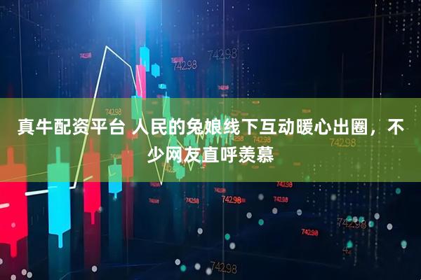 真牛配资平台 人民的兔娘线下互动暖心出圈，不少网友直呼羡慕