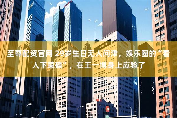 至尊配资官网 29岁生日无人问津，娱乐圈的“看人下菜碟”，在王一博身上应验了