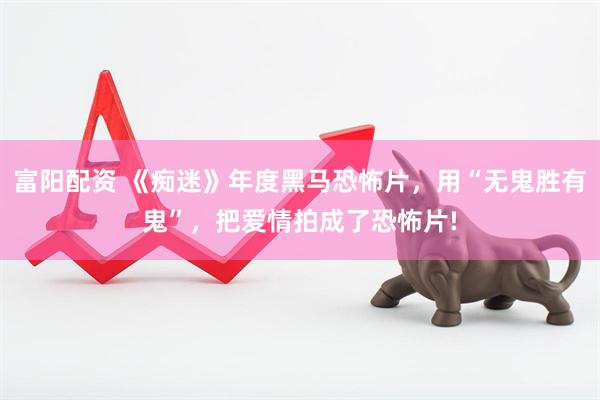 富阳配资 《痴迷》年度黑马恐怖片，用“无鬼胜有鬼”，把爱情拍成了恐怖片!