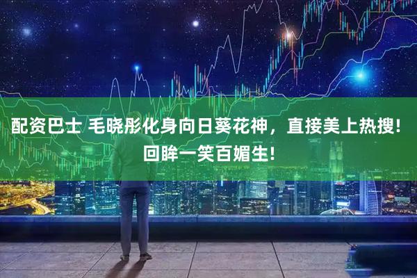 配资巴士 毛晓彤化身向日葵花神，直接美上热搜! 回眸一笑百媚生!