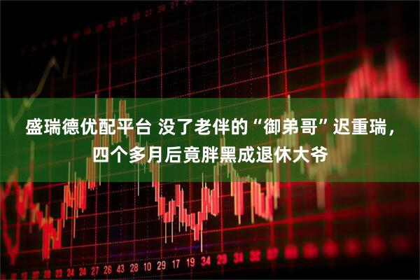 盛瑞德优配平台 没了老伴的“御弟哥”迟重瑞，四个多月后竟胖黑成退休大爷