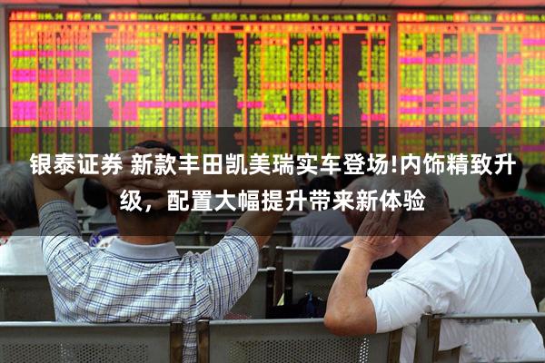 银泰证券 新款丰田凯美瑞实车登场!内饰精致升级，配置大幅提升带来新体验
