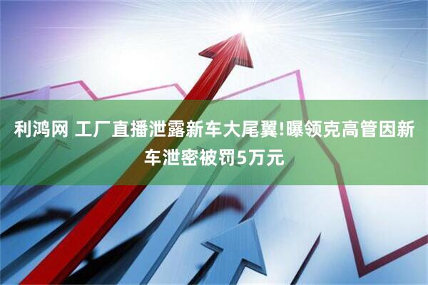 利鸿网 工厂直播泄露新车大尾翼!曝领克高管因新车泄密被罚5万元
