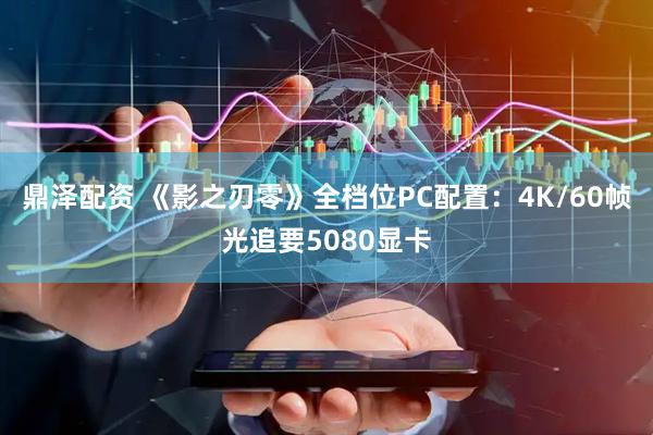 鼎泽配资 《影之刃零》全档位PC配置：4K/60帧光追要5080显卡
