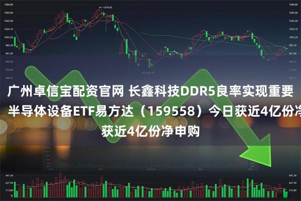 广州卓信宝配资官网 长鑫科技DDR5良率实现重要突破，半导体设备ETF易方达（159558）今日获近4亿份净申购