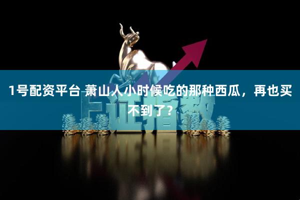1号配资平台 萧山人小时候吃的那种西瓜，再也买不到了？