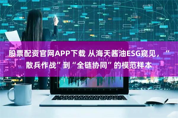 股票配资官网APP下载 从海天酱油ESG窥见，“散兵作战”到“全链协同”的模范样本