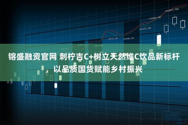 镕盛融资官网 刺柠吉C+树立天然维C饮品新标杆，以品质国货赋能乡村振兴