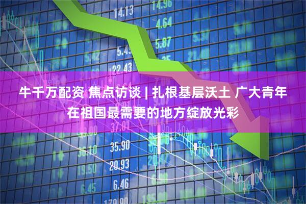 牛千万配资 焦点访谈 | 扎根基层沃土 广大青年在祖国最需要的地方绽放光彩