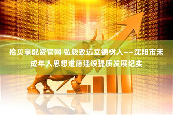 拾贝赢配资官网 弘毅致远立德树人——沈阳市未成年人思想道德建设提质发展纪实