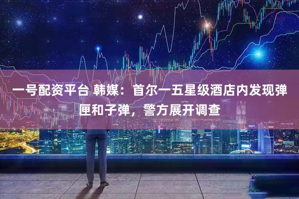 一号配资平台 韩媒：首尔一五星级酒店内发现弹匣和子弹，警方展开调查