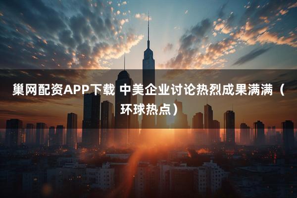 巢网配资APP下载 中美企业讨论热烈成果满满（环球热点）