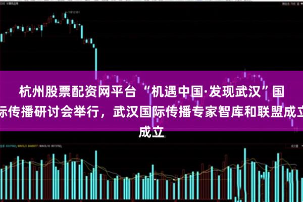 杭州股票配资网平台 “机遇中国·发现武汉”国际传播研讨会举行，武汉国际传播专家智库和联盟成立