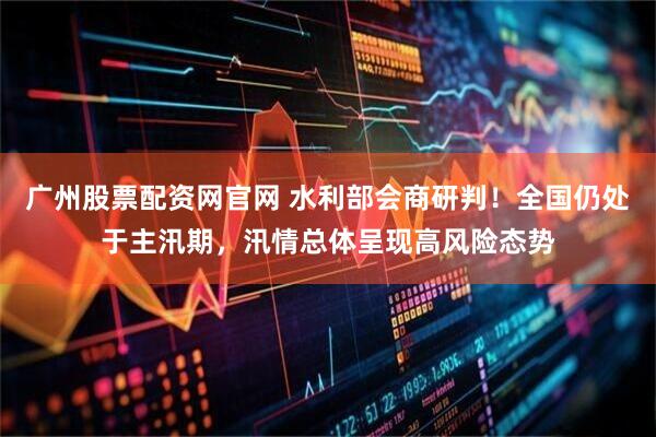 广州股票配资网官网 水利部会商研判！全国仍处于主汛期，汛情总体呈现高风险态势