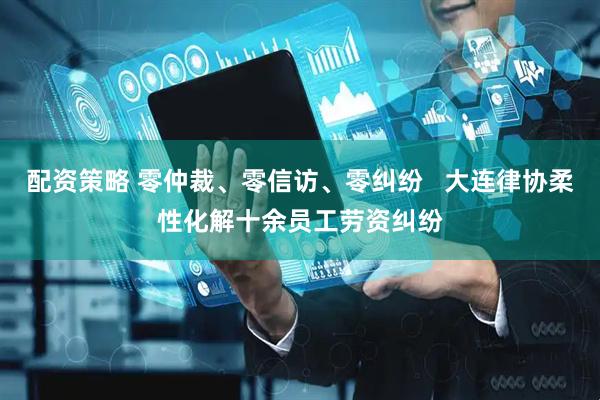 配资策略 零仲裁、零信访、零纠纷   大连律协柔性化解十余员工劳资纠纷
